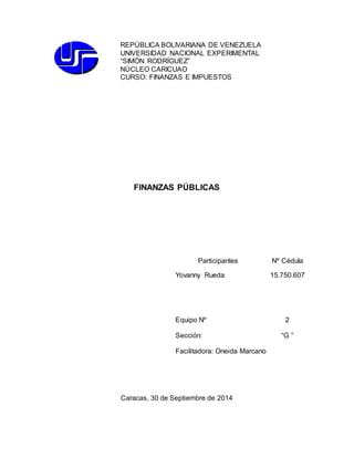 REPÚBLICA BOLIVARIANA DE VENEZUELA 
UNIVERSIDAD NACIONAL EXPERIMENTAL 
“SIMÓN RODRÍGUEZ” 
NÚCLEO CARICUAO 
CURSO: FINANZAS E IMPUESTOS 
FINANZAS PÚBLICAS 
Participantes 
Yovanny Rueda 
Nº Cédula 
15.750.607 
Equipo Nº 2 
Sección: “G ” 
Facilitadora: Oneida Marcano 
Caracas, 30 de Septiembre de 2014 
 