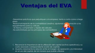 -Desanimar prácticas que perjudiquen a la empresa, tanto a corto como a largo
plazo.
-Reducir el impacto de la contabilidad creativa, ajustando la información a los
requerimientos para su cálculo.
- Es fácil su comprensión y rápido de calcular.
-No está limitado por los principios de contabilidad.
1. Reconoce la importancia de la utilización del capital (activos operativos) y su
costo asociado correspondiente (costo de capital).
2. Muestra claramente la relación entre el margen de operación y la intensidad
en el uso del capital, de tal manera que puede utilizarse
 