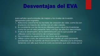 para señalar oportunidades de mejora y los niveles de inversión
apropiados para lograrlos.
1. Relaciona claramente los factores de creación de valor, como los son
el precio y la mezcla de ventas con el valor creado.
2. Es consistente con las técnicas utilizadas para valuar las inversiones
como los son el valor presente neto y el flujo de efectivo descontado.
3. Evalúa el desempeño de la administración por lo que puede ser
utilizado como mecanismo de compensación.
4. No considera las expectativas de futuro de la empresa.
5. Utilizar como costo de oportunidad del capital, el costo promedio
ponderado de las fuentes de financiamiento utilizadas por la empresa,
teniendo con ello que incluir el costo accionario que está dado por el
 
