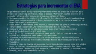 riesgo de las acciones (Beta) y el comportamiento mismo del precio de la acción. Esta
situación se complica para México, dada la escasa información pública existente en el
mercado y el número tan bajo de empresas que cotizan en Bolsa.
1. Una gran cantidad de ajustes a la información financiera, para transformarla de base
devengado a base económica. Estos ajustes deben ser transparentes y tener impacto
en las decisiones administrativas.
2. Debe existir un intercambio entre exactitud y simplicidad del cálculo, ya que ajustes muy
complicados ocasionarán una falta de credibilidad en los resultados.
3. Mejorar la eficiencia de los activos actuales, es decir se trata de aumentar el
rendimiento de los activos sin invertir más.
4. Reducir la carga fiscal mediante una planeación fiscal y tomando decisiones que
maximicen las desgravaciones y deducciones fiscales.
5. Aumentar las inversiones en activos que rindan por encima del costo del pasivo.
6. Desinversión en activos, manteniendo la utilidad antes de intereses pero después de
impuestos.
7. Reducir el costo de capital para que sea menor la deducción que se hace a la utilidad
antes de intereses pero después de impuestos por concepto del costo financiero.
Hay miles de cosas pequeñas y grandes que se pueden hacer cada día para crear valor y
cuando se juntan tiene un enorme impacto
 