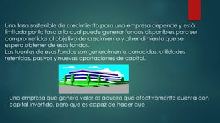 Una tasa sostenible de crecimiento para una empresa depende y está
limitada por la tasa a la cual puede generar fondos disponibles para ser
comprometidos al objetivo de crecimiento y al rendimiento que se
espera obtener de esos fondos.
Las fuentes de esos fondos son generalmente conocidas: utilidades
retenidas, pasivos y nuevas aportaciones de capital.
Una empresa que genera valor es aquella que efectivamente cuenta con
capital invertido, pero que es capaz de hacer que
 