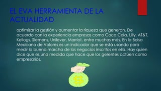 EL EVA HERRAMIENTA DE LA
ACTUALIDAD
optimizar la gestión y aumentar la riqueza que generan. De
acuerdo con la experiencia empresas como Coca Cola, Lilly, AT&T,
Kellogs, Siemens, Unilever, Marriot, entre muchas más. En la Bolsa
Mexicana de Valores es un indicador que se está usando para
medir la buena marcha de los negocios inscritos en ella. Hay quien
dice que es una medida que hace que los gerentes actúen como
empresarios.
 