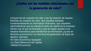 Incluyen las de creación de valor y las de creación de riqueza:
Medidas de creación de valor: Son aquellas basadas
fundamentalmente en información financiera, que requieren
adicionalmente que se calcule el costo de capital de la empresa
(dinero con el que se financia) y que se hagan ajustes a los
estados financieros para transformar la información, ya sea en
términos económicos o en términos de generación de flujos de
efectivo. Ejemplo:
•El Valor Económico Agregado
•La Tasa Diferencial del Capital
•Utilidad Económica
 