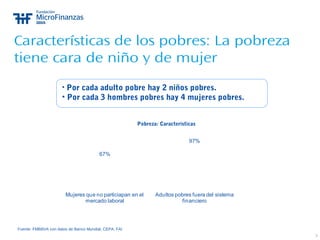 7
Características de los pobres: La pobreza
tiene cara de niño y de mujer
Pobreza: Características
Fuente: FMBBVA con datos de Banco Mundial, CEPA, FAI
67%
97%
Mujeres que no particiapan en el
mercado laboral
Adultos pobres fuera del sistema
financiero
• Por cada adulto pobre hay 2 niños pobres.
• Por cada 3 hombres pobres hay 4 mujeres pobres.
 