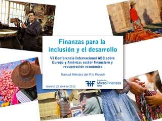 Finanzas para la
inclusión y el desarrollo
VI Conferencia Internacional ABC sobre
Europa y América: sector financiero y
recuperación económica
Manuel Méndez del Río Piovich
Madrid, 23 abril de 2012
1
 