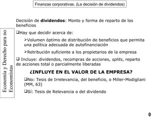 EconomíayDerechoparano
Economistas
10
Finanzas corporativas. (La decisión de dividendos)
Decisión de dividendos: Monto y forma de reparto de los
beneficios
Hay que decidir acerca de:
Volumen óptimo de distribución de beneficios que permita
una política adecuada de autofinanciación
Retribución suficiente a los propietarios de la empresa
 Incluye: dividendos, recompras de acciones, splits, reparto
de acciones total o parcialmente liberadas
¿INFLUYE EN EL VALOR DE LA EMPRESA?
No: Tesis de Irrelevancia, del beneficio, o Miller-Modigliani
(MM, 63)
Sí: Tesis de Relevancia o del dividendo
 