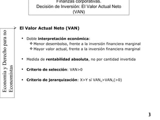 EconomíayDerechoparano
Economistas
13
Finanzas corporativas.
Decisión de Inversión: El Valor Actual Neto
(VAN)
 El Valor Actual Neto (VAN)
 Doble interpretación económica:
 Menor desembolso, frente a la inversión financiera marginal
 Mayor valor actual, frente a la inversión financiera marginal
 Medida de rentabilidad absoluta, no por cantidad invertida
 Criterio de selección: VAN>0
 Criterio de jerarquización: X>Y sí VANX>VANY(>0)
 
