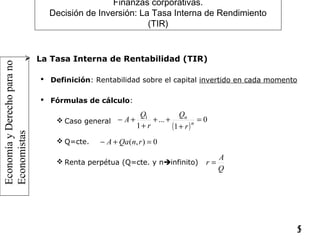 EconomíayDerechoparano
Economistas
15
Finanzas corporativas.
Decisión de Inversión: La Tasa Interna de Rendimiento
(TIR)
 La Tasa Interna de Rentabilidad (TIR)
 Definición: Rentabilidad sobre el capital invertido en cada momento
 Fórmulas de cálculo:
 Caso general
 Q=cte.
 Renta perpétua (Q=cte. y ninfinito)
( )
0
1
...
1
1
=
+
++
+
+− n
n
r
Q
r
Q
A
0),( =+− rnQaA
Q
A
r =
 