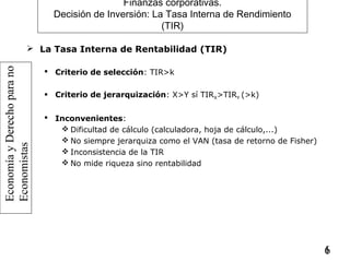 EconomíayDerechoparano
Economistas
16
Finanzas corporativas.
Decisión de Inversión: La Tasa Interna de Rendimiento
(TIR)
 La Tasa Interna de Rentabilidad (TIR)
 Criterio de selección: TIR>k
 Criterio de jerarquización: X>Y sí TIRX>TIRY (>k)
 Inconvenientes:
 Dificultad de cálculo (calculadora, hoja de cálculo,...)
 No siempre jerarquiza como el VAN (tasa de retorno de Fisher)
 Inconsistencia de la TIR
 No mide riqueza sino rentabilidad
 