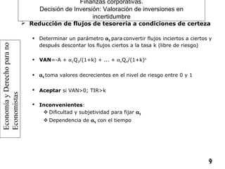 EconomíayDerechoparano
Economistas
19
Finanzas corporativas.
Decisión de Inversión: Valoración de inversiones en
incertidumbre
 Reducción de flujos de tesorería a condiciones de certeza
 Determinar un parámetro αt para convertir flujos inciertos a ciertos y
después descontar los flujos ciertos a la tasa k (libre de riesgo)
 VAN=-A + α1Q1/(1+k) + ... + αnQn/(1+k)n
 αt toma valores decrecientes en el nivel de riesgo entre 0 y 1
 Aceptar si VAN>0; TIR>k
 Inconvenientes:
 Dificultad y subjetividad para fijar αt
 Dependencia de αt con el tiempo
 