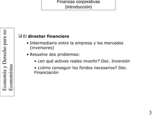EconomíayDerechoparano
Economistas
3
Finanzas corporativas
(Introducción)
 El director financiero
• Intermediario entre la empresa y los mercados
(inversores)
• Resuelve dos problemas:
• ¿en qué activos reales invertir? Dec. Inversión
• ¿cómo conseguir los fondos necesarios? Dec.
Financiación
 