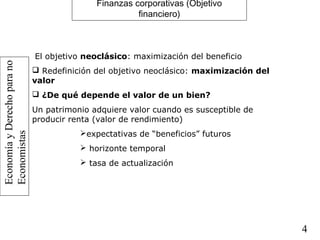 EconomíayDerechoparano
Economistas
4
Finanzas corporativas (Objetivo
financiero)
El objetivo neoclásico: maximización del beneficio
 Redefinición del objetivo neoclásico: maximización del
valor
 ¿De qué depende el valor de un bien?
Un patrimonio adquiere valor cuando es susceptible de
producir renta (valor de rendimiento)
expectativas de “beneficios” futuros
 horizonte temporal
 tasa de actualización
 