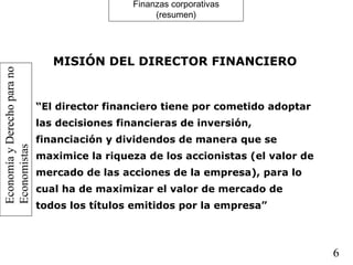 EconomíayDerechoparano
Economistas
6
Finanzas corporativas
(resumen)
MISIÓN DEL DIRECTOR FINANCIERO
“El director financiero tiene por cometido adoptar
las decisiones financieras de inversión,
financiación y dividendos de manera que se
maximice la riqueza de los accionistas (el valor de
mercado de las acciones de la empresa), para lo
cual ha de maximizar el valor de mercado de
todos los títulos emitidos por la empresa”
 