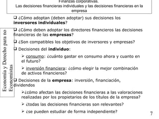 EconomíayDerechoparano
Economistas
7
Finanzas corporativas.
Las decisiones financieras individuales y las decisiones financieras en la
empresa
 ¿Cómo adoptan (deben adoptar) sus decisiones los
inversores individuales?
 ¿Cómo deben adoptar los directores financieros las decisiones
financieras de las empresas?
 ¿Son compatibles los objetivos de inversores y empresas?
 Decisiones del individuo:
 consumo: ¿cuánto gastar en consumo ahora y cuanto en
el futuro?
 inversión financiera: ¿cómo elegir la mejor combinación
de activos financieros?
 Decisiones de la empresa: inversión, financiación,
dividendos
¿cómo afectan las decisiones financieras a las valoraciones
realizadas por los propietarios de los títulos de la empresa?
 ¿todas las decisiones financieras son relevantes?
 ¿se pueden estudiar de forma independiente?
 