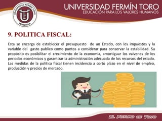 9. POLITICA FISCAL:
Esta se encarga de establecer el presupuesto de un Estado, con los impuestos y la
variable del gasto publico como puntos a considerar para conservar la estabilidad. Su
propósito es posibilitar el crecimiento de la economía, amortiguar los vaivenes de los
periodos económicos y garantizar la administración adecuada de los recursos del estado.
Las medidas de la política fiscal tienen incidencia a corto plazo en el nivel de empleo,
producción y precios de mercado.
 