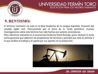 9. RENTISMO:
El término ‘rentismo’ no está en la Real Academia de la Lengua Española. Proviene del
vocablo inglés rent. Precisamente por el tema de la ‘renta petrolera’, muchas
investigaciones sobre este término han sido hechas por autores venezolanos.
Otra referencia relevante es el economista británico David Ricardo, quien destacó la renta
como ganancia que obtienen los propietarios de terrenos y percibió que esta es distinta a
lo que reciben el trabajo y el capital por sus aportes en la producción.
 