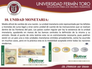 10. UNIDAD MONETARIA:
Medio oficial de cambio de una nación. La unidad monetaria está representada por los billetes
y monedas de curso legal y sirve como unidad de cuenta de las transacciones que se realizan
dentro de las fronteras del país. Los países suelen regular por ley la existencia de la unidad
monetaria, quedando en manos de los bancos centrales la definición de la misma y su
emisión. Desde el punto de vista teórico esto no es estrictamente necesario, pues podrían
existir en un país una o más unidades monetarias emitidas privadamente, como ha ocurrido
en muchos casos, pero en la práctica esta es la modalidad aceptada entre todas las naciones
modernas.
 
