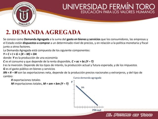 2. DEMANDA AGREGADA
Se conoce como Demanda Agregada a la suma del gasto en bienes y servicios que los consumidores, las empresas y
el Estado están dispuestos a comprar a un determinado nivel de precios, y en relación a la política monetaria y fiscal
junto a otros factores.
La Demanda Agregada está compuesta de los siguiente componentes:
Y = C + I + G + (X – M) = DA
donde: Y es la producción de una economía
C es el consumo y que depende de la renta disponible, C = ac + bc (Y – T)
I es la inversión. Depende de los tipos de interés, la producción actual y futura esperada, y de los impuestos
G es el gasto público en bienes y servicios
XN = X – M son las exportaciones neta, depende de la producción precios nacionales y extranjeros, y del tipo de
cambio:
X exportaciones totales
M importaciones totales, M = am + bm (Y – T)
 