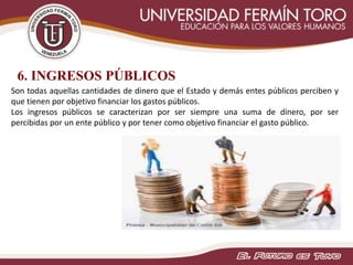 6. INGRESOS PÚBLICOS
Son todas aquellas cantidades de dinero que el Estado y demás entes públicos perciben y
que tienen por objetivo financiar los gastos públicos.
Los ingresos públicos se caracterizan por ser siempre una suma de dinero, por ser
percibidas por un ente público y por tener como objetivo financiar el gasto público.
 