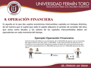 8. OPERACIÓN FINANCIERA
Es aquella en la que dos sujetos económicos intercambian capitales en tiempos distintos,
de tal manera que el sujeto que cede el capital adquiere el carácter de acreedor del otro,
que actúa como deudor, y los valores de los capitales intercambiados deben ser
equivalentes en cada momento del tiempo.
 