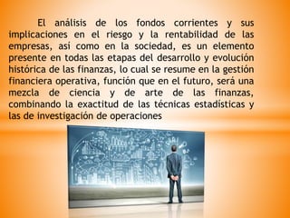 El análisis de los fondos corrientes y sus
implicaciones en el riesgo y la rentabilidad de las
empresas, así como en la sociedad, es un elemento
presente en todas las etapas del desarrollo y evolución
histórica de las finanzas, lo cual se resume en la gestión
financiera operativa, función que en el futuro, será una
mezcla de ciencia y de arte de las finanzas,
combinando la exactitud de las técnicas estadísticas y
las de investigación de operaciones
 