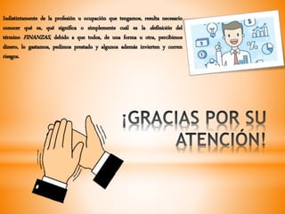 Indistintamente de la profesión u ocupación que tengamos, resulta necesario
conocer qué es, qué significa o simplemente cuál es la definición del
término FINANZAS, debido a que todos, de una forma u otra, percibimos
dinero, lo gastamos, pedimos prestado y algunos además invierten y corren
riesgos.
 