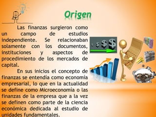 Las finanzas surgieron como
un campo de estudios
independiente. Se relacionaban
solamente con los documentos,
instituciones y aspectos de
procedimiento de los mercados de
capital.
En sus inicios el concepto de
finanzas se entendía como economía
empresarial, lo que en la actualidad
se define como Microeconomía o las
finanzas de la empresa que a la vez
se definen como parte de la ciencia
económica dedicada al estudio de
unidades fundamentales.
Origen
 
