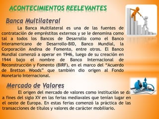La Banca Multilateral es una de las fuentes de
contratación de empréstitos externos y se le denomina como
tal a todos los Bancos de Desarrollo como el Banco
Interamericano de Desarrollo-BID, Banco Mundial, la
Corporación Andina de Fomento, entre otros. El Banco
Mundial comenzó a operar en 1946, luego de su creación en
1944 bajo el nombre de Banco Internacional de
Reconstrucción y Fomento (BIRF), en el marco del “Acuerdo
de Bretton Woods” que también dio origen al Fondo
Monetario Internacional.
ACONTECIMIENTOS REELEVANTES
El origen del mercado de valores como institución se da
a fines del siglo XV en las ferias mediavales que tenían lugar en
el oeste de Europa. En estas ferias comenzó la práctica de las
transacciones de títulos y valores de carácter mobiliario.
Mercado de Valores
Banca Multilateral
 