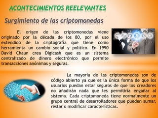 El origen de las criptomonedas viene
originado por la década de los 80, por el uso
extendido de la criptografía que tiene como
herramienta un cambio social y político. En 1990
David Chaun crea Digicash que es un sistema
centralizado de dinero electrónico que permite
transacciones anónimas y seguras.
ACONTECIMIENTOS REELEVANTES
La mayoría de las criptomonedas son de
código abierto ya que es la única forma de que los
usuarios puedan estar seguros de que los creadores
no añadirán nada que les permitiría engañar al
sistema. Cada criptomoneda tiene normalmente un
grupo central de desarrolladores que pueden sumar,
restar o modificar características.
Surgimiento de las criptomonedas
 