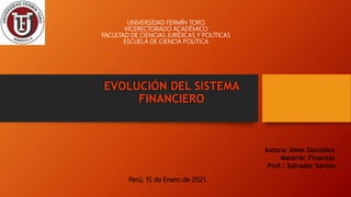 UNIVERSIDAD FERMÍN TORO
VICERECTORADO ACADÉMICO
FACULTAD DE CIENCIAS JURÍDICAS Y POLÍTICAS
ESCUELA DE CIENCIA POLÍTICA
EVOLUCIÓN DEL SISTEMA
FINANCIERO
Perú, 15 de Enero de 2021.
Autora: Aime González
Materia: Finanzas
Prof.: Salvador Savoia
 