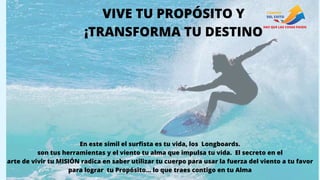 VIVE TU PROPÓSITO Y
¡TRANSFORMA TU DESTINO
En este símil el surfista es tu vida, los Longboards.
son tus herramientas y el viento tu alma que impulsa tu vida. El secreto en el
arte de vivir tu MISIÓN radica en saber utilizar tu cuerpo para usar la fuerza del viento a tu favor
para lograr tu Propósito… lo que traes contigo en tu Alma
 