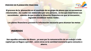 PROCESO DE PLANEACIÒN FINACIERA
El proceso de la planeación es el resultado de un grupo de planes que se encuentran
relacionados , los cuales son elaborados por una persona , en los que intervienen sus
necesidades , además de que evalúa la situación financiera en que se encuentre ,
logrando establecer metas reales .
Los planes financieros proveen la información necesaria para alcanzar las metas
INGRESOS
Son aquellas entradas de dinero , ya sean por la remuneración de un trabajo o todo
capital que se llegue a percibir , entre otras es la cantidad monetaria para consumo o
ahorro.
 