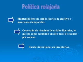 Mantenimiento de saldos fuertes de efectivo e
inversiones temporales.
Concesión de términos de crédito liberales, lo
que da como resultado un alto nivel de cuentas
por cobrar.
Fuertes inversiones en inventarios.
 
