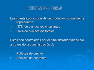 Las cuentas por cobrar de un productor normalmente
representan:
 37% de sus activos circulantes
 16% de sus activos totales
Estos son controlados por el administrador financiero
a través de la administración de:
1. Políticas de crédito
2. Políticas de cobranza
 