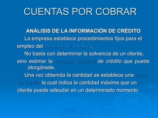 CUENTAS POR COBRAR
ANÁLISIS DE LA INFORMACIÓN DE CRÉDITO
La empresa establece procedimientos fijos para el
empleo del análisis de crédito.
No basta con determinar la solvencia de un cliente,
sino estimar la cantidad máxima de crédito que puede
otorgársele.
Una vez obtenida la cantidad se establece una línea
de crédito la cual indica la cantidad máxima que un
cliente puede adeudar en un determinado momento
 