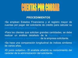 PROCEDIMIENTOS
•Se emplean Estados Financieros y el registro mayor de
cuentas por pagar del solicitante de crédito para calcular su
periodo de pago promedio.
•Para los clientes que solicitan grandes cantidades, se debe
realizar un análisis detallado de la liquidez, actividad,
endeudamiento y rentabilidad de la empresa solicitante.
•Se hace una comparación longitudinal de índices similares
de varios años.
•El juicio subjetivo.- El analista añadirá su conocimiento del
carácter de la administración del solicitante.
 