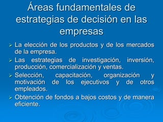 Áreas fundamentales de
estrategias de decisión en las
empresas
 La elección de los productos y de los mercados
de la empresa.
 Las estrategias de investigación, inversión,
producción, comercialización y ventas.
 Selección, capacitación, organización y
motivación de los ejecutivos y de otros
empleados.
 Obtención de fondos a bajos costos y de manera
eficiente.
 