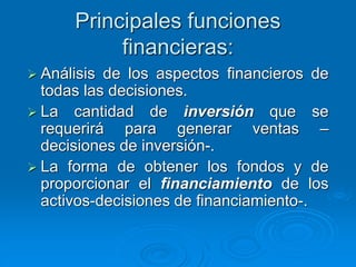 Principales funciones
financieras:
 Análisis de los aspectos financieros de
todas las decisiones.
 La cantidad de inversión que se
requerirá para generar ventas –
decisiones de inversión-.
 La forma de obtener los fondos y de
proporcionar el financiamiento de los
activos-decisiones de financiamiento-.
 