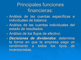 Principales funciones
financieras:
 Análisis de las cuentas específicas e
individuales de balance.
 Análisis de las cuentas individuales del
estado de resultados.
 Análisis de los flujos de efectivo.
 Decisiones de dividendos: determina
la forma en que la empresa paga un
rendimiento a todos los tipos de
inversionistas.
 