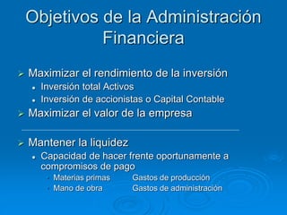 Objetivos de la Administración
Financiera
 Maximizar el rendimiento de la inversión
 Inversión total Activos
 Inversión de accionistas o Capital Contable
 Maximizar el valor de la empresa
 Mantener la liquidez
 Capacidad de hacer frente oportunamente a
compromisos de pago
• Materias primas Gastos de producción
• Mano de obra Gastos de administración
 