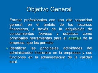 Objetivo General
Formar profesionales con una alta capacidad
general, en el ámbito de los recursos
financieros, a través de la adquisición de
conocimientos teóricos y prácticos como
principales herramientas para el análisis de la
empresa, que les permita:
 Identificar las principales actividades del
administrador financiero en la empresas y sus
funciones en la administración de la calidad
total.
 