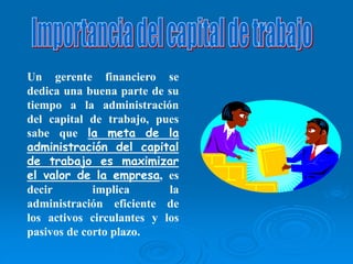 Un gerente financiero se
dedica una buena parte de su
tiempo a la administración
del capital de trabajo, pues
sabe que la meta de la
administración del capital
de trabajo es maximizar
el valor de la empresa, es
decir implica la
administración eficiente de
los activos circulantes y los
pasivos de corto plazo.
 