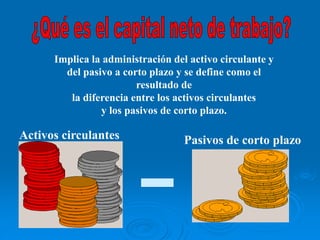 Implica la administración del activo circulante y
del pasivo a corto plazo y se define como el
resultado de
la diferencia entre los activos circulantes
y los pasivos de corto plazo.
Activos circulantes Pasivos de corto plazo
 