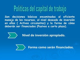 Son decisiones básicas encaminadas al eficiente
manejo de los recursos, el nivel deseado de inversión
en ellos ( Activos circulantes) y la forma de cómo
deberán ser financiados (Pasivos a corto plazo).
Nivel de inversión apropiado.
Forma como serán financiados.
 