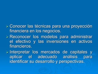  Conocer las técnicas para una proyección
financiera en los negocios.
 Reconocer los modelos para administrar
el efectivo y las inversiones en activos
financieros.
 Interpretar los mercados de capitales y
aplicar el adecuado análisis para
identificar su desarrollo y perspectivas.
 