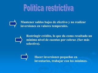 Mantener saldos bajos de efectivo y no realizar
inversiones en valores temporales.
Restringir crédito, lo que da como resultado un
mínimo nivel de cuentas por cobrar. (Ser más
selectivo).
Hacer inversiones pequeñas en
inventarios, trabajar con los mínimos.
 