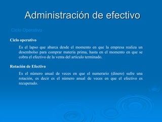 Ciclo operativo
Es el lapso que abarca desde el momento en que la empresa realiza un
desembolso para comprar materia prima, hasta en el momento en que se
cobra el efectivo de la venta del artículo terminado.
Rotación de Efectivo
Es el número anual de veces en que el numerario (dinero) sufre una
rotación, es decir es el número anual de veces en que el efectivo es
recuperado.
Ciclo Operativo
Administración de efectivo
 