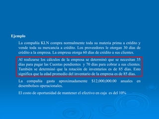 Ejemplo
La compañía KLN compra normalmente toda su materia prima a crédito y
vende toda su mercancía a crédito. Los proveedores le otorgan 30 días de
crédito a la empresa. La empresa otorga 60 días de crédito a sus clientes.
Al realizarse los cálculos de la empresa se determinó que se necesitan 35
días para pagar las Cuentas pendientes y 70 días para cobrar a sus clientes.
También se determinó que la rotación de inventarios es de 85 días. Esto
significa que la edad promedio del inventario de la empresa es de 85 días.
La compañía gasta aproximadamente $12,000,000.00 anuales en
desembolsos operacionales.
El costo de oportunidad de mantener el efectivo en caja es del 10%
 