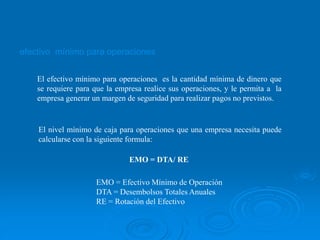 efectivo mínimo para operaciones
El efectivo mínimo para operaciones es la cantidad mínima de dinero que
se requiere para que la empresa realice sus operaciones, y le permita a la
empresa generar un margen de seguridad para realizar pagos no previstos.
El nivel mínimo de caja para operaciones que una empresa necesita puede
calcularse con la siguiente formula:
EMO = DTA/ RE
EMO = Efectivo Mínimo de Operación
DTA = Desembolsos Totales Anuales
RE = Rotación del Efectivo
 