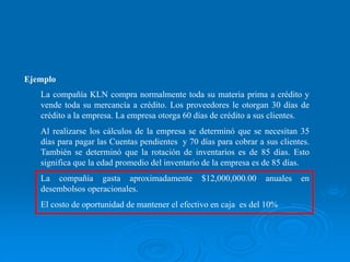Ejemplo
La compañía KLN compra normalmente toda su materia prima a crédito y
vende toda su mercancía a crédito. Los proveedores le otorgan 30 días de
crédito a la empresa. La empresa otorga 60 días de crédito a sus clientes.
Al realizarse los cálculos de la empresa se determinó que se necesitan 35
días para pagar las Cuentas pendientes y 70 días para cobrar a sus clientes.
También se determinó que la rotación de inventarios es de 85 días. Esto
significa que la edad promedio del inventario de la empresa es de 85 días.
La compañía gasta aproximadamente $12,000,000.00 anuales en
desembolsos operacionales.
El costo de oportunidad de mantener el efectivo en caja es del 10%
 